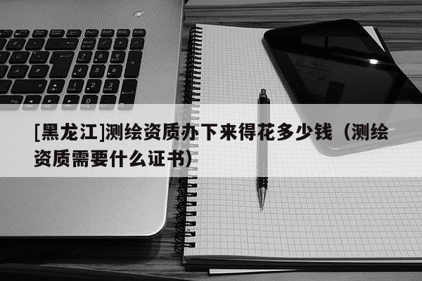 [黑龍江]測(cè)繪資質(zhì)辦下來(lái)得花多少錢(qián)（測(cè)繪資質(zhì)需要什么證書(shū)）
