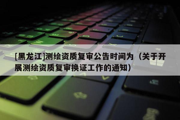 [黑龍江]測繪資質(zhì)復審公告時間為（關(guān)于開展測繪資質(zhì)復審換證工作的通知）