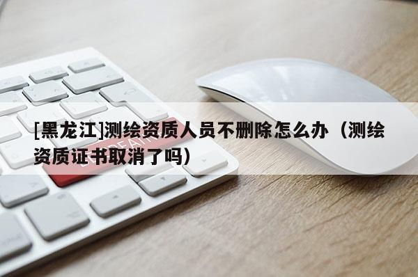 [黑龍江]測繪資質人員不刪除怎么辦（測繪資質證書取消了嗎）