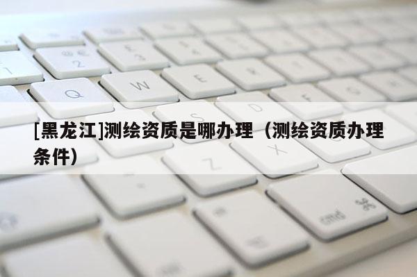 [黑龍江]測繪資質(zhì)是哪辦理（測繪資質(zhì)辦理條件）