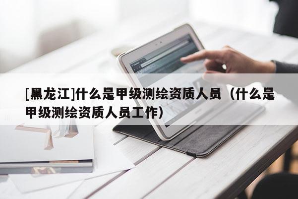 [黑龍江]什么是甲級測繪資質(zhì)人員（什么是甲級測繪資質(zhì)人員工作）