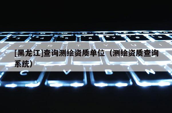 [黑龍江]查詢測繪資質單位（測繪資質查詢系統(tǒng)）