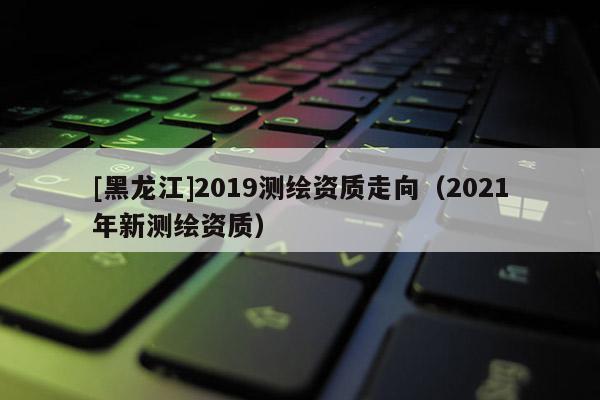 [黑龍江]2019測繪資質(zhì)走向（2021年新測繪資質(zhì)）