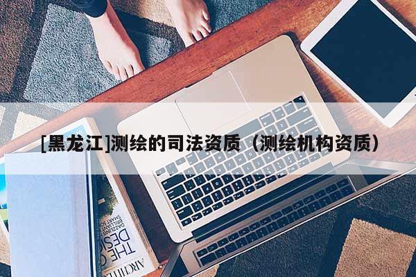 [黑龍江]測繪的司法資質(zhì)（測繪機構(gòu)資質(zhì)）