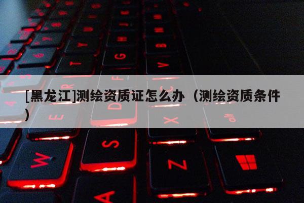 [黑龍江]測繪資質證怎么辦（測繪資質條件）