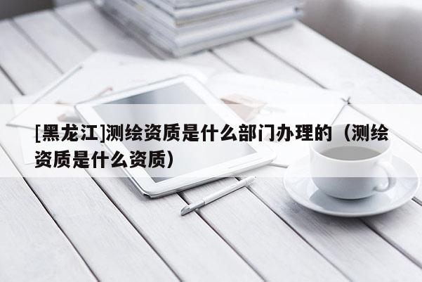 [黑龍江]測繪資質(zhì)是什么部門辦理的（測繪資質(zhì)是什么資質(zhì)）