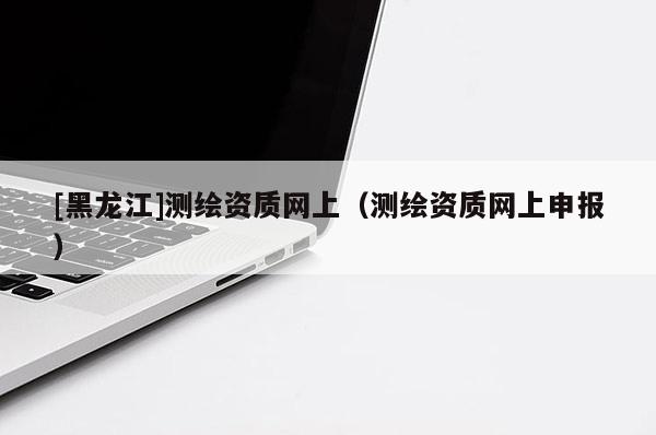 [黑龍江]測(cè)繪資質(zhì)網(wǎng)上（測(cè)繪資質(zhì)網(wǎng)上申報(bào)）