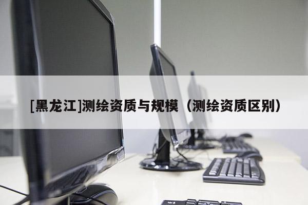[黑龍江]測繪資質(zhì)與規(guī)模（測繪資質(zhì)區(qū)別）