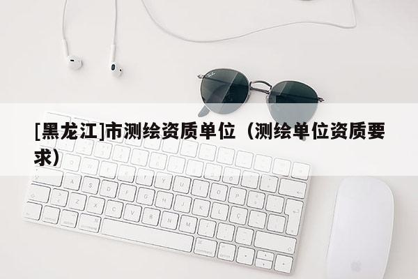 [黑龍江]市測(cè)繪資質(zhì)單位（測(cè)繪單位資質(zhì)要求）