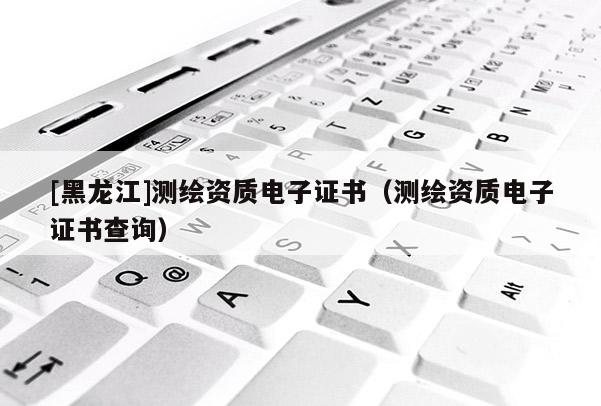 [黑龍江]測繪資質電子證書（測繪資質電子證書查詢）