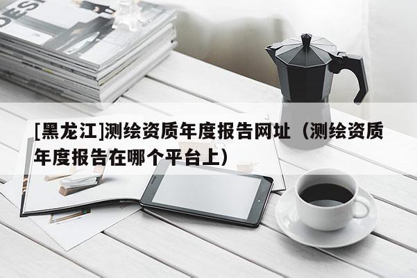 [黑龍江]測(cè)繪資質(zhì)年度報(bào)告網(wǎng)址（測(cè)繪資質(zhì)年度報(bào)告在哪個(gè)平臺(tái)上）