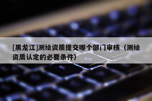 [黑龍江]測繪資質(zhì)提交哪個部門審核（測繪資質(zhì)認(rèn)定的必要條件）