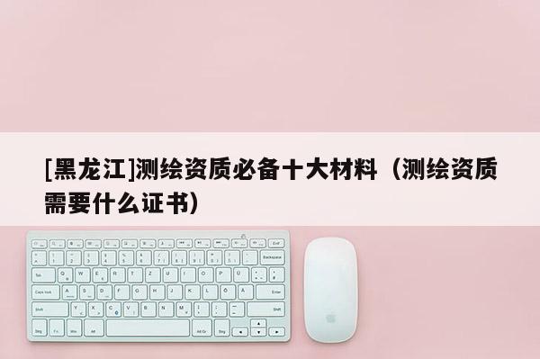 [黑龍江]測(cè)繪資質(zhì)必備十大材料（測(cè)繪資質(zhì)需要什么證書）