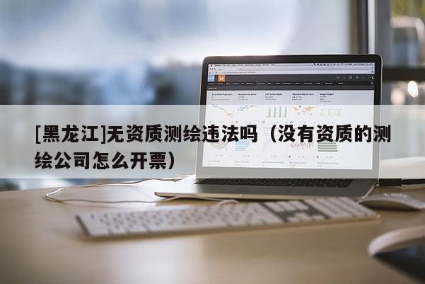 [黑龍江]無(wú)資質(zhì)測(cè)繪違法嗎（沒(méi)有資質(zhì)的測(cè)繪公司怎么開(kāi)票）
