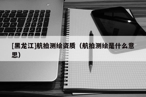 [黑龍江]航拍測(cè)繪資質(zhì)（航拍測(cè)繪是什么意思）