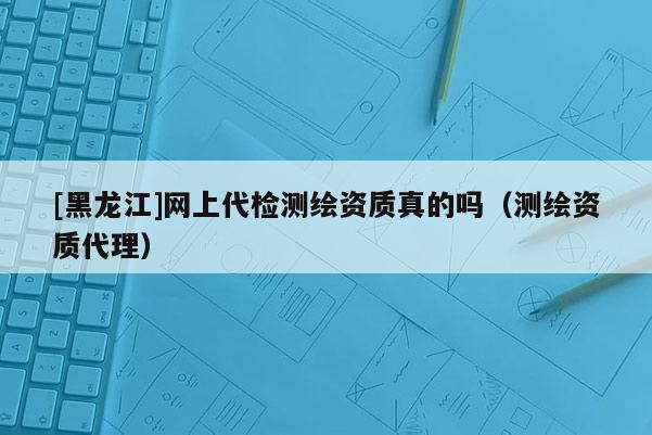 [黑龍江]網(wǎng)上代檢測繪資質(zhì)真的嗎（測繪資質(zhì)代理）