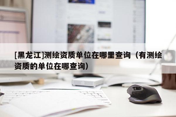 [黑龍江]測繪資質(zhì)單位在哪里查詢（有測繪資質(zhì)的單位在哪查詢）