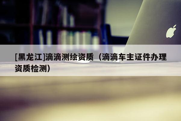 [黑龍江]滴滴測繪資質(zhì)（滴滴車主證件辦理資質(zhì)檢測）
