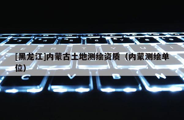[黑龍江]內(nèi)蒙古土地測繪資質(zhì)（內(nèi)蒙測繪單位）