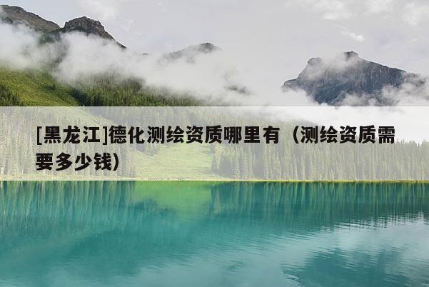[黑龍江]德化測繪資質(zhì)哪里有（測繪資質(zhì)需要多少錢）