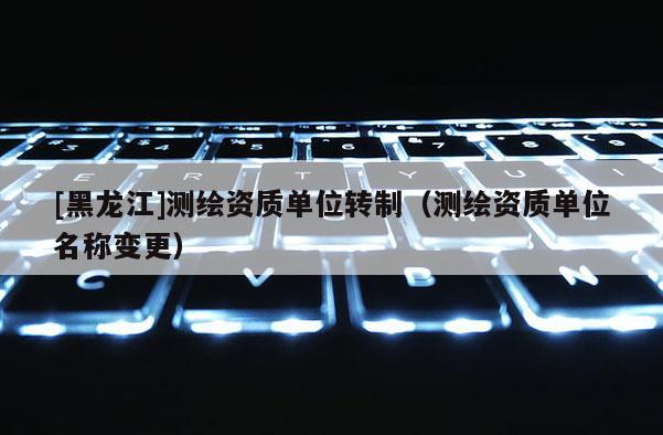 [黑龍江]測(cè)繪資質(zhì)單位轉(zhuǎn)制（測(cè)繪資質(zhì)單位名稱變更）