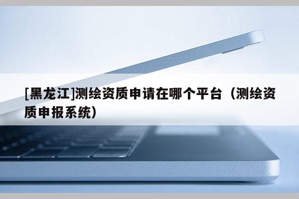 [黑龍江]測繪資質申請在哪個平臺（測繪資質申報系統(tǒng)）