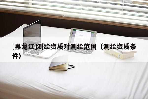 [黑龍江]測繪資質(zhì)對(duì)測繪范圍（測繪資質(zhì)條件）