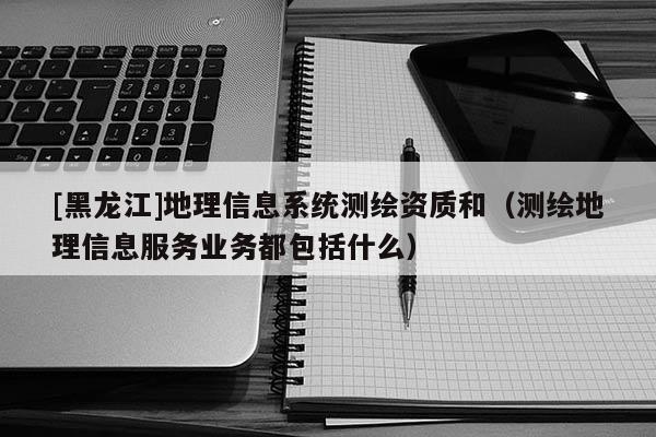 [黑龍江]地理信息系統(tǒng)測繪資質(zhì)和（測繪地理信息服務(wù)業(yè)務(wù)都包括什么）
