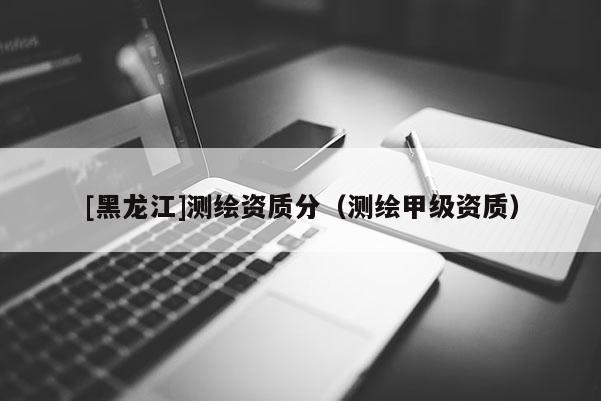 [黑龍江]測繪資質(zhì)分（測繪甲級(jí)資質(zhì)）