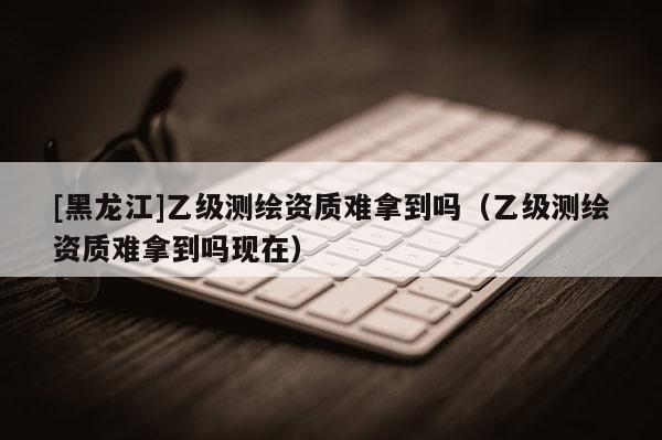 [黑龍江]乙級(jí)測(cè)繪資質(zhì)難拿到嗎（乙級(jí)測(cè)繪資質(zhì)難拿到嗎現(xiàn)在）