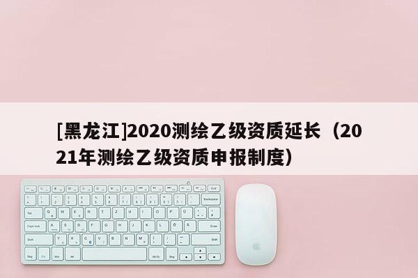 [黑龍江]2020測繪乙級(jí)資質(zhì)延長（2021年測繪乙級(jí)資質(zhì)申報(bào)制度）