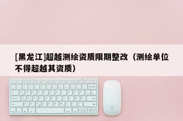 [黑龍江]超越測繪資質(zhì)限期整改（測繪單位不得超越其資質(zhì)）