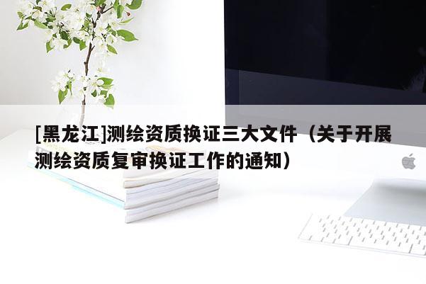 [黑龍江]測繪資質換證三大文件（關于開展測繪資質復審換證工作的通知）