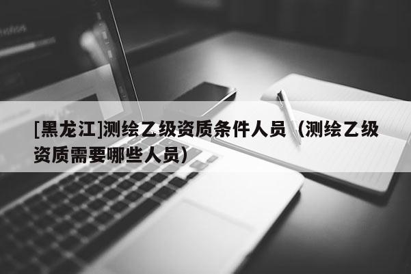[黑龍江]測(cè)繪乙級(jí)資質(zhì)條件人員（測(cè)繪乙級(jí)資質(zhì)需要哪些人員）