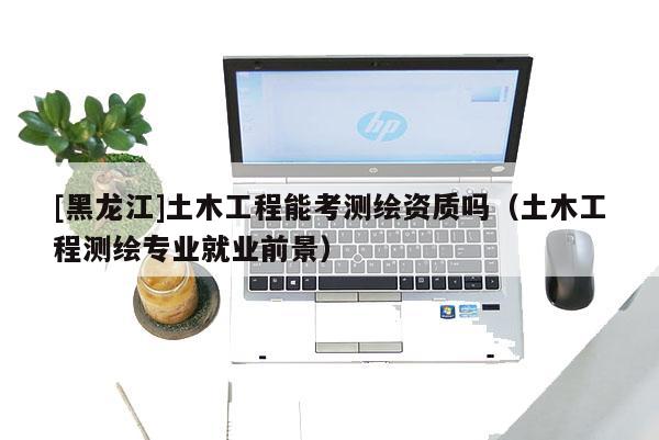 [黑龍江]土木工程能考測繪資質(zhì)嗎（土木工程測繪專業(yè)就業(yè)前景）