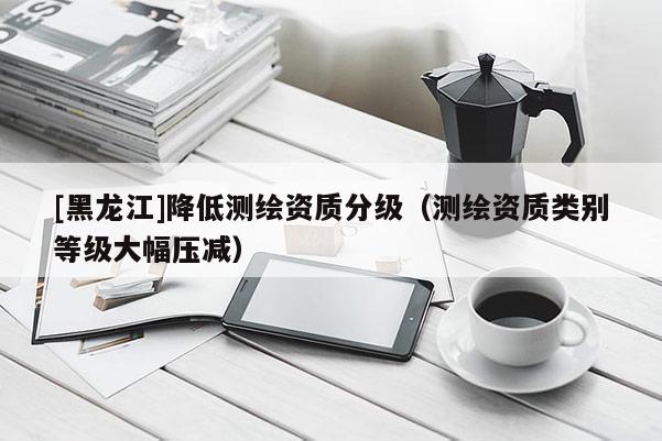 [黑龍江]降低測(cè)繪資質(zhì)分級(jí)（測(cè)繪資質(zhì)類別等級(jí)大幅壓減）