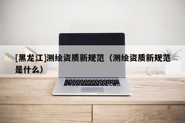 [黑龍江]測繪資質(zhì)新規(guī)范（測繪資質(zhì)新規(guī)范是什么）