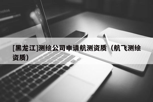 [黑龍江]測繪公司申請航測資質（航飛測繪資質）