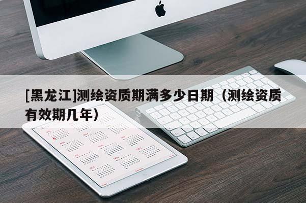 [黑龍江]測繪資質期滿多少日期（測繪資質有效期幾年）
