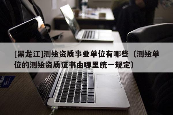 [黑龍江]測繪資質事業(yè)單位有哪些（測繪單位的測繪資質證書由哪里統(tǒng)一規(guī)定）