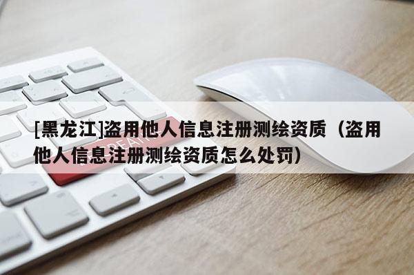 [黑龍江]盜用他人信息注冊測繪資質（盜用他人信息注冊測繪資質怎么處罰）