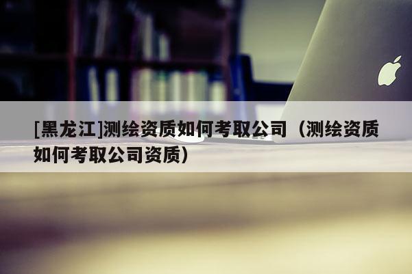 [黑龍江]測繪資質(zhì)如何考取公司（測繪資質(zhì)如何考取公司資質(zhì)）