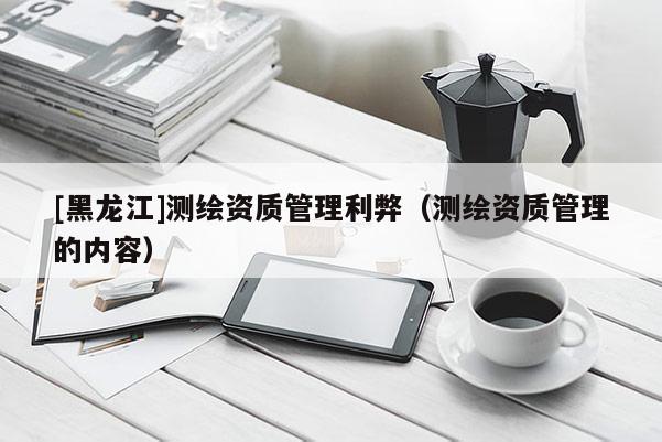 [黑龍江]測繪資質(zhì)管理利弊（測繪資質(zhì)管理的內(nèi)容）