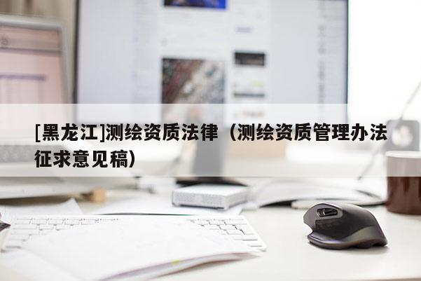 [黑龍江]測(cè)繪資質(zhì)法律（測(cè)繪資質(zhì)管理辦法征求意見(jiàn)稿）