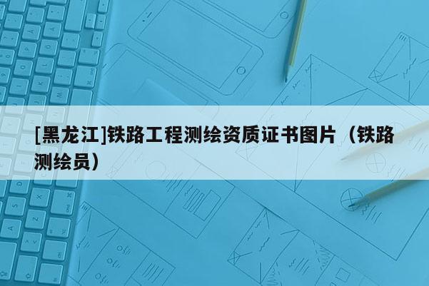 [黑龍江]鐵路工程測(cè)繪資質(zhì)證書圖片（鐵路測(cè)繪員）