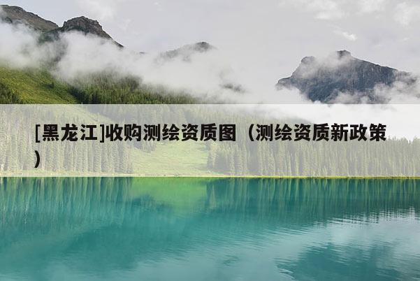 [黑龍江]收購測繪資質(zhì)圖（測繪資質(zhì)新政策）
