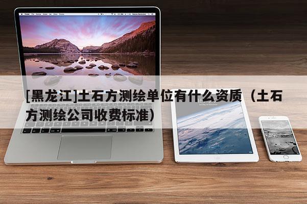[黑龍江]土石方測繪單位有什么資質(zhì)（土石方測繪公司收費標準）