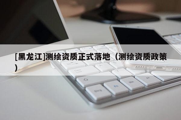 [黑龍江]測(cè)繪資質(zhì)正式落地（測(cè)繪資質(zhì)政策）