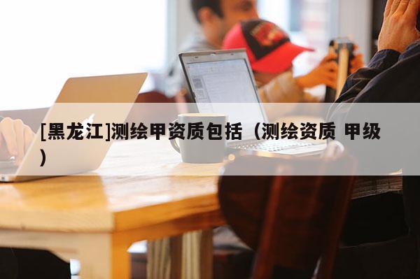 [黑龍江]測繪甲資質(zhì)包括（測繪資質(zhì) 甲級）
