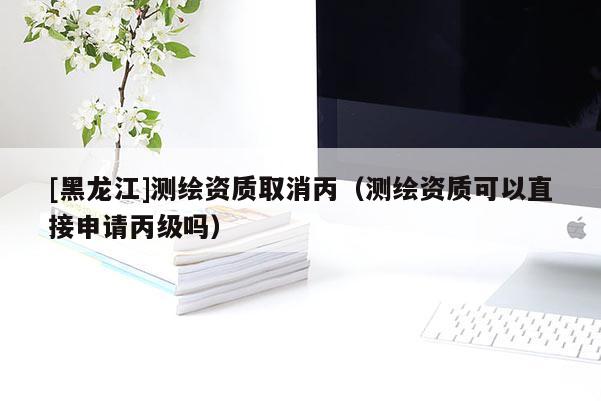 [黑龍江]測繪資質取消丙（測繪資質可以直接申請丙級嗎）